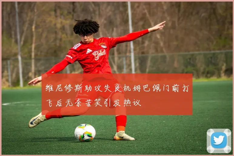 维尼修斯助攻失良机姆巴佩门前打飞后无奈苦笑引发热议