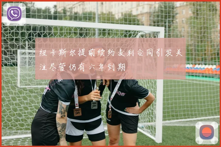 纽卡斯尔提前续约麦利合同引发关注尽管仍有六年到期