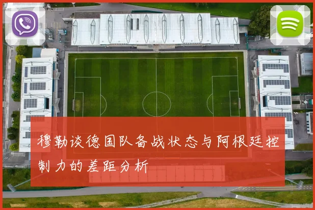 穆勒谈德国队备战状态与阿根廷控制力的差距分析
