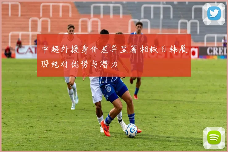 中超外援身价差异显著相较日韩展现绝对优势与潜力