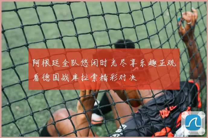 阿根廷全队悠闲时光尽享乐趣正观看德国战库拉索精彩对决
