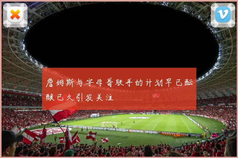 詹姆斯与字母哥联手的计划早已酝酿已久引发关注