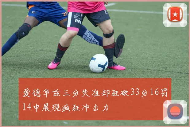 爱德华兹三分失准却狂砍33分16罚14中展现疯狂冲击力