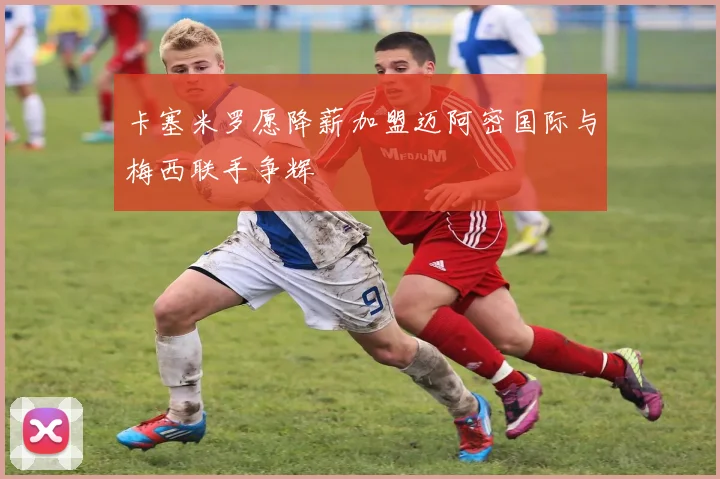 卡塞米罗愿降薪加盟迈阿密国际与梅西联手争辉