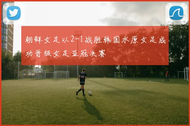 朝鲜女足以2-1战胜韩国水原女足成功晋级女足亚冠决赛