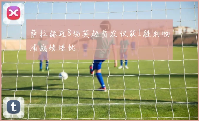 萨拉赫近8场英超首发仅获1胜利物浦战绩堪忧