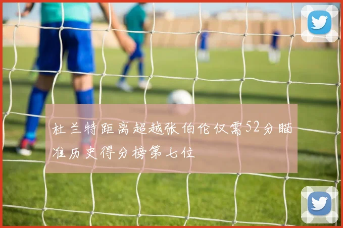 杜兰特距离超越张伯伦仅需52分瞄准历史得分榜第七位