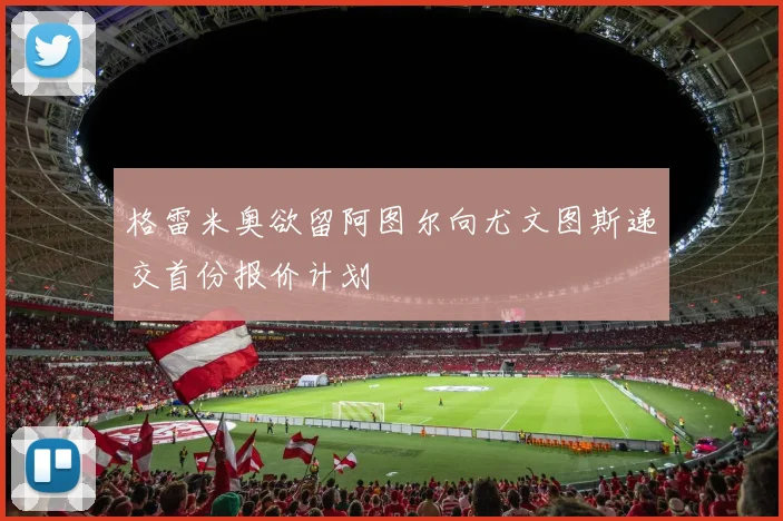 格雷米奥欲留阿图尔向尤文图斯递交首份报价计划