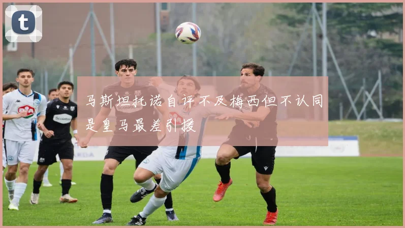 马斯坦托诺自评不及梅西但不认同是皇马最差引援