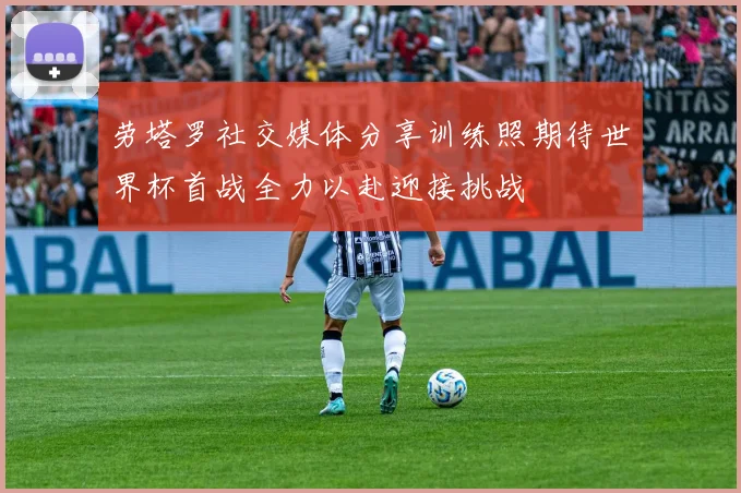 劳塔罗社交媒体分享训练照期待世界杯首战全力以赴迎接挑战