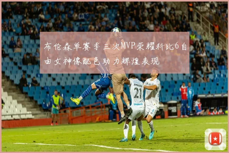 布伦森单赛季三次MVP荣耀科比6自由女神像配色助力辉煌表现