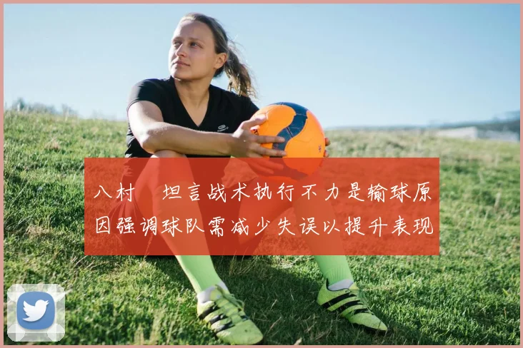 八村塁坦言战术执行不力是输球原因强调球队需减少失误以提升表现