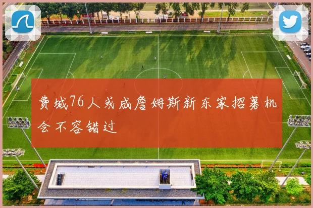费城76人或成詹姆斯新东家招募机会不容错过