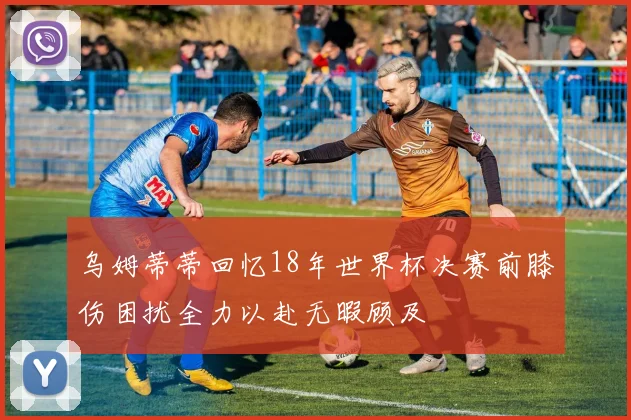 乌姆蒂蒂回忆18年世界杯决赛前膝伤困扰全力以赴无暇顾及