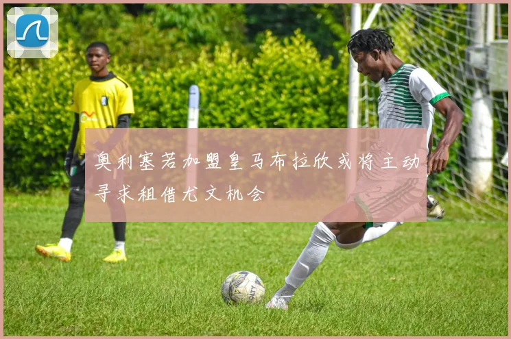 奥利塞若加盟皇马布拉欣或将主动寻求租借尤文机会
