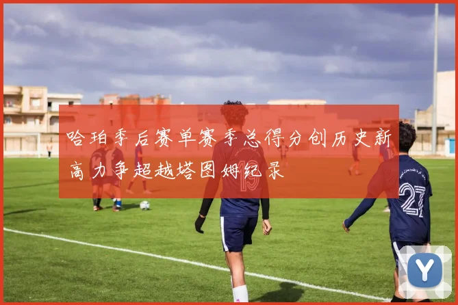 哈珀季后赛单赛季总得分创历史新高力争超越塔图姆纪录