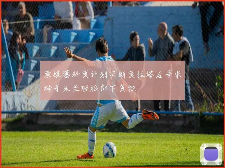 意媒曝科莫计划买断莫拉塔后寻求转手米兰轻松卸下负担