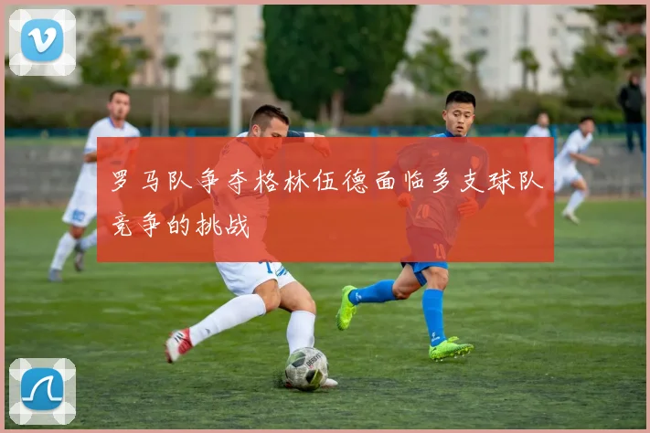 罗马队争夺格林伍德面临多支球队竞争的挑战