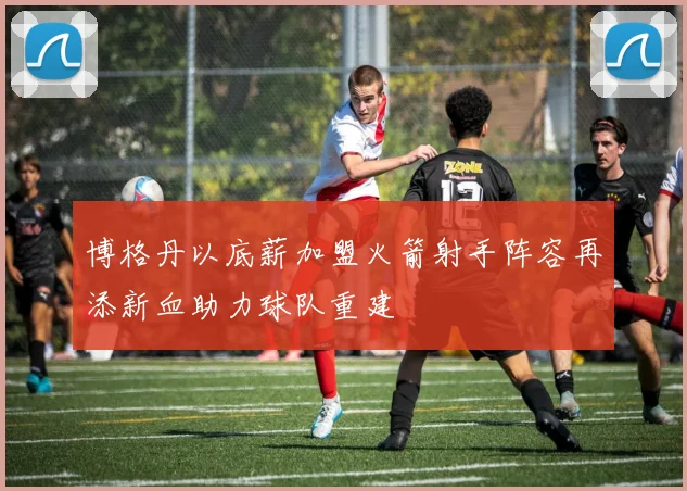 博格丹以底薪加盟火箭射手阵容再添新血助力球队重建