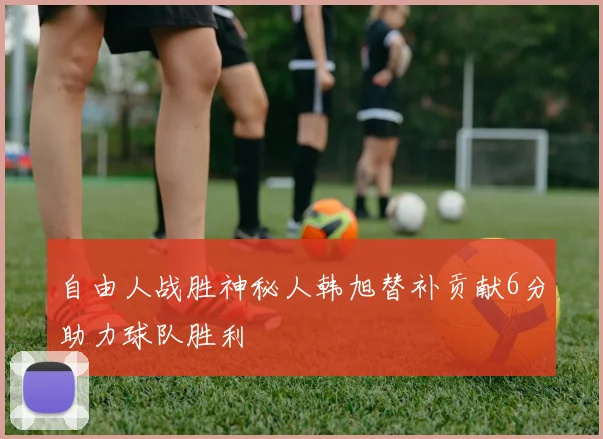 自由人战胜神秘人韩旭替补贡献6分助力球队胜利