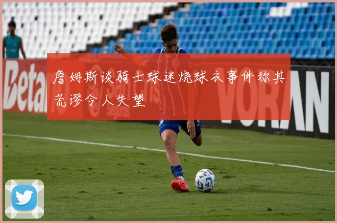詹姆斯谈骑士球迷烧球衣事件称其荒谬令人失望