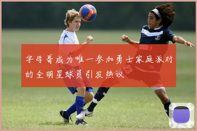 字母哥成为唯一参加勇士家庭派对的全明星球员引发热议