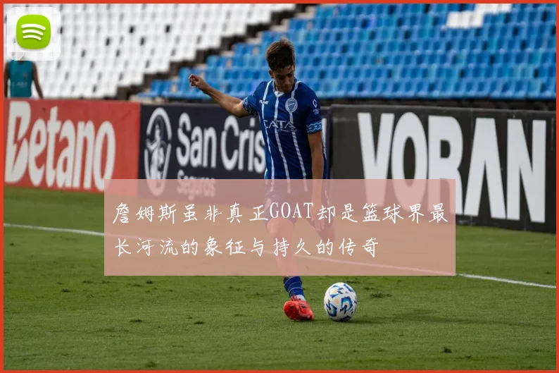 詹姆斯虽非真正GOAT却是篮球界最长河流的象征与持久的传奇