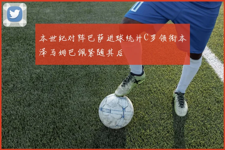 本世纪对阵巴萨进球统计C罗领衔本泽马姆巴佩紧随其后